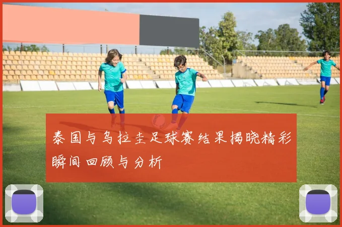 泰国与乌拉圭足球赛结果揭晓精彩瞬间回顾与分析