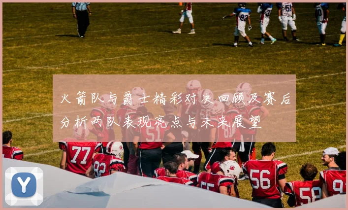 火箭队与爵士精彩对决回顾及赛后分析两队表现亮点与未来展望