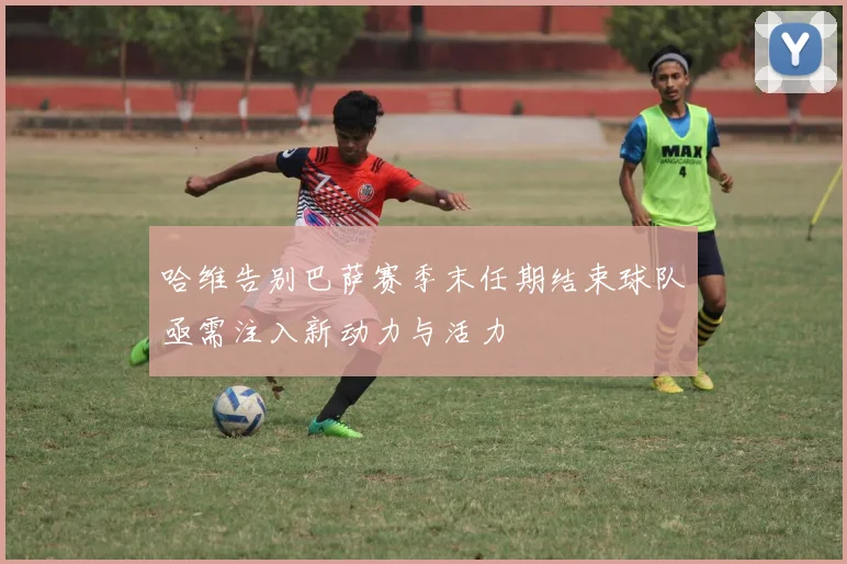 哈维告别巴萨赛季末任期结束球队亟需注入新动力与活力