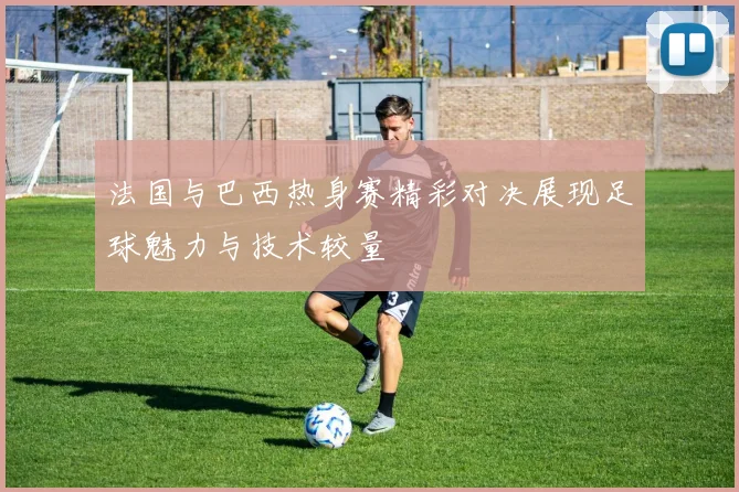 法国与巴西热身赛精彩对决展现足球魅力与技术较量