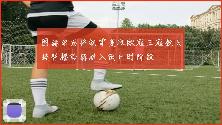 图赫尔或将执掌曼联欧冠三冠教头接替滕哈赫进入倒计时阶段