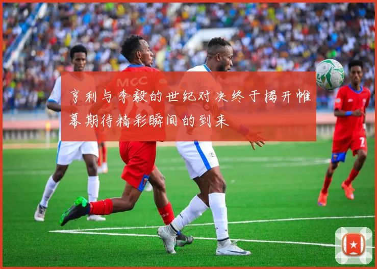 亨利与李毅的世纪对决终于揭开帷幕期待精彩瞬间的到来