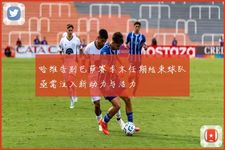 哈维告别巴萨赛季末任期结束球队亟需注入新动力与活力