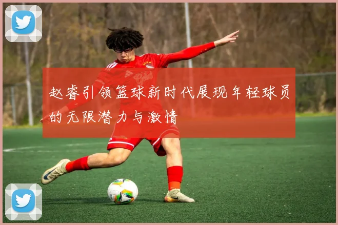 赵睿引领篮球新时代展现年轻球员的无限潜力与激情