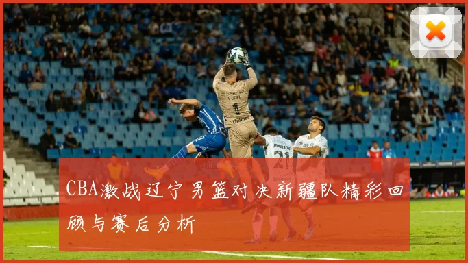 CBA激战辽宁男篮对决新疆队精彩回顾与赛后分析